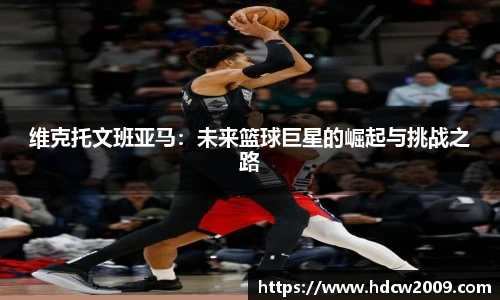 维克托文班亚马：未来篮球巨星的崛起与挑战之路